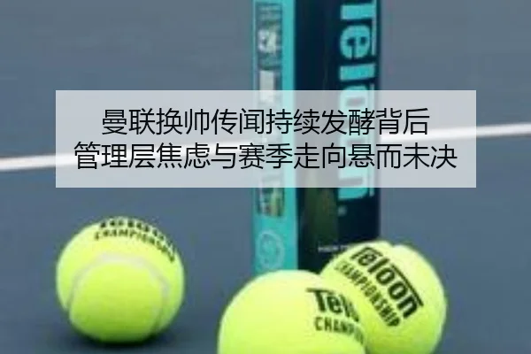 曼联换帅传闻持续发酵背后 管理层焦虑与赛季走向悬而未决
