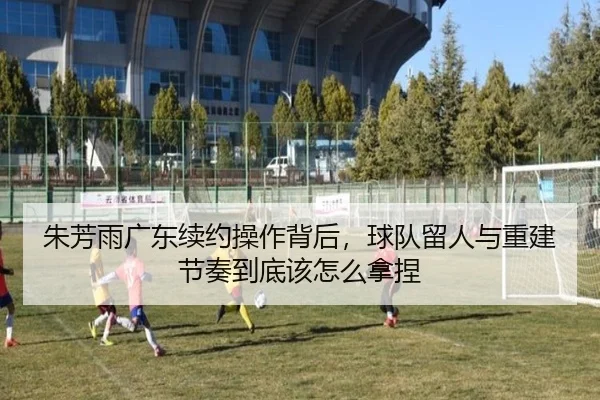 朱芳雨广东续约操作背后，球队留人与重建节奏到底该怎么拿捏